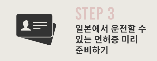 STEP 3 일본에서 사용할 수 있는 운전면허증을 사전에 준비（IDP＋자국 운전면허증）